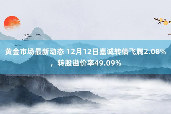 黄金市场最新动态 12月12日嘉诚转债飞腾2.08%，转股溢价率49.09%