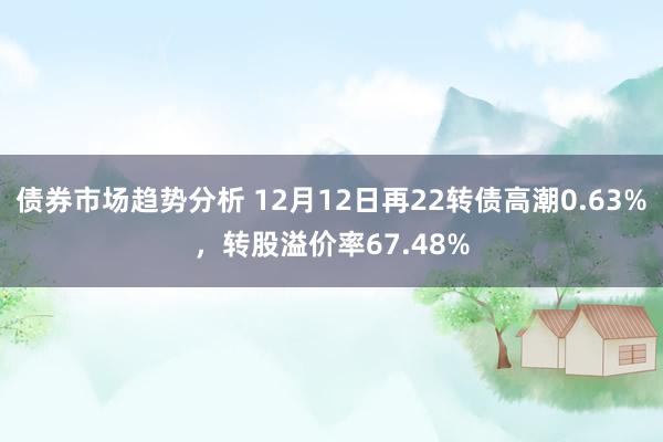 债券市场趋势分析 12月12日再22转债高潮0.63%，转股溢价率67.48%