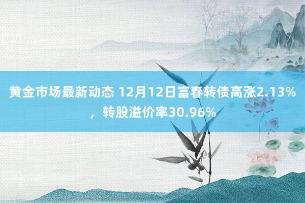 黄金市场最新动态 12月12日富春转债高涨2.13%，转股溢价率30.96%