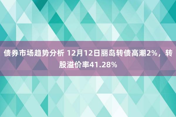 债券市场趋势分析 12月12日丽岛转债高潮2%，转股溢价率41.28%