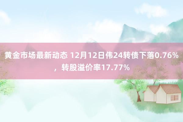 黄金市场最新动态 12月12日伟24转债下落0.76%，转股溢价率17.77%