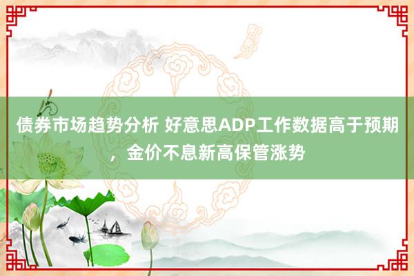 债券市场趋势分析 好意思ADP工作数据高于预期，金价不息新高保管涨势