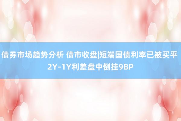 债券市场趋势分析 债市收盘|短端国债利率已被买平 2Y-1Y利差盘中倒挂9BP