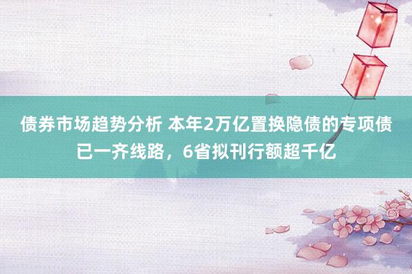 债券市场趋势分析 本年2万亿置换隐债的专项债已一齐线路，6省拟刊行额超千亿