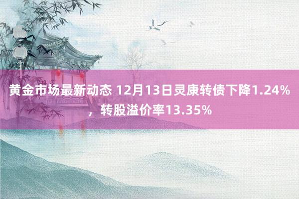 黄金市场最新动态 12月13日灵康转债下降1.24%，转股溢价率13.35%