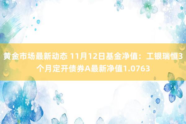 黄金市场最新动态 11月12日基金净值：工银瑞恒3个月定开债券A最新净值1.0763