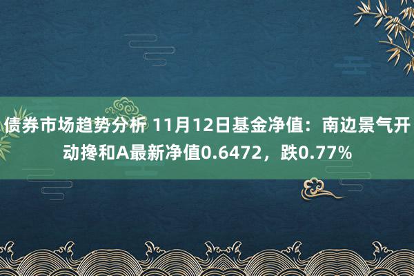 债券市场趋势分析 11月12日基金净值：南边景气开动搀和A最新净值0.6472，跌0.77%