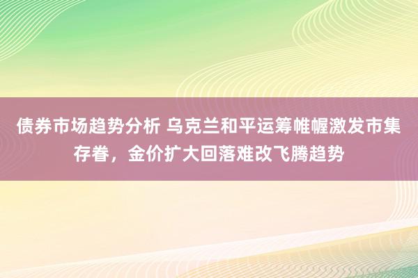 债券市场趋势分析 乌克兰和平运筹帷幄激发市集存眷，金价扩大回落难改飞腾趋势