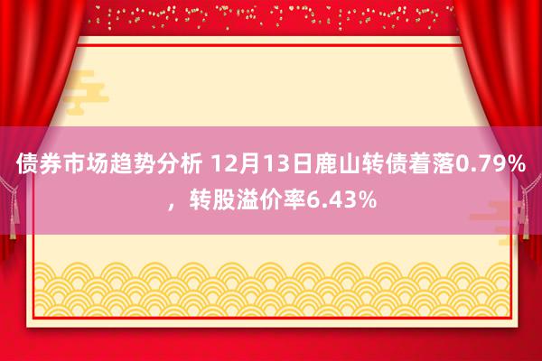 债券市场趋势分析 12月13日鹿山转债着落0.79%，转股溢价率6.43%