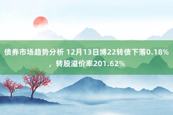 债券市场趋势分析 12月13日博22转债下落0.18%，转股溢价率201.62%