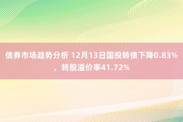 债券市场趋势分析 12月13日国投转债下降0.83%，转股溢价率41.72%