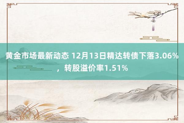 黄金市场最新动态 12月13日精达转债下落3.06%，转股溢价率1.51%