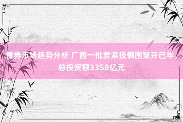 债券市场趋势分析 广西一批要紧技俩围聚开已毕，总投资额3358亿元