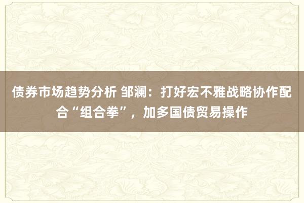 债券市场趋势分析 邹澜：打好宏不雅战略协作配合“组合拳”，加多国债贸易操作