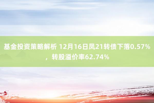 基金投资策略解析 12月16日凤21转债下落0.57%，转股溢价率62.74%