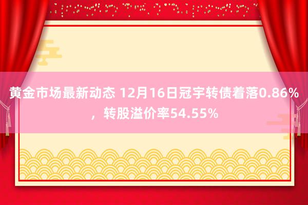 黄金市场最新动态 12月16日冠宇转债着落0.86%，转股溢价率54.55%