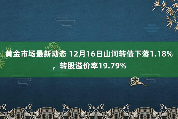 黄金市场最新动态 12月16日山河转债下落1.18%，转股溢价率19.79%