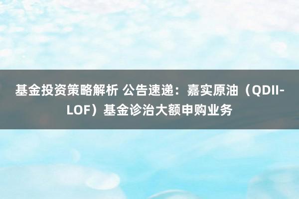 基金投资策略解析 公告速递：嘉实原油（QDII-LOF）基金诊治大额申购业务