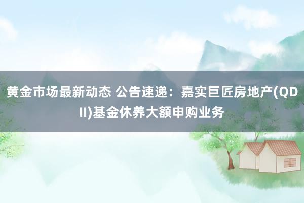 黄金市场最新动态 公告速递：嘉实巨匠房地产(QDII)基金休养大额申购业务