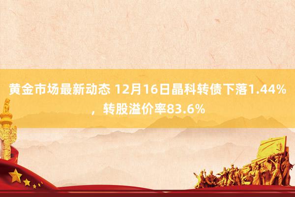 黄金市场最新动态 12月16日晶科转债下落1.44%，转股溢价率83.6%