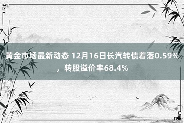 黄金市场最新动态 12月16日长汽转债着落0.59%，转股溢价率68.4%