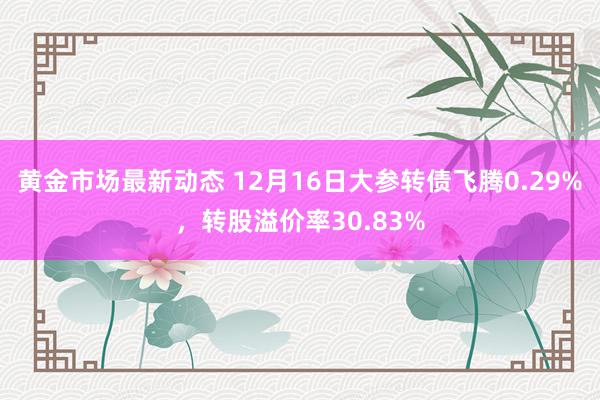 黄金市场最新动态 12月16日大参转债飞腾0.29%，转股溢价率30.83%