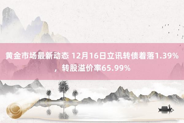 黄金市场最新动态 12月16日立讯转债着落1.39%，转股溢价率65.99%