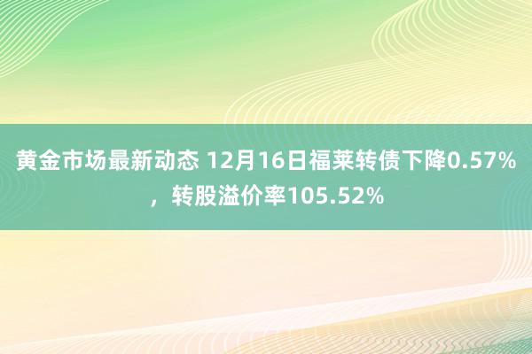 黄金市场最新动态 12月16日福莱转债下降0.57%，转股溢价率105.52%