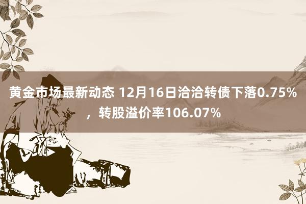 黄金市场最新动态 12月16日洽洽转债下落0.75%，转股溢价率106.07%