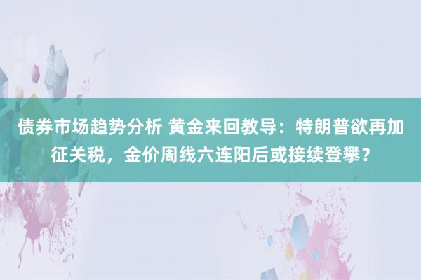 债券市场趋势分析 黄金来回教导：特朗普欲再加征关税，金价周线六连阳后或接续登攀？