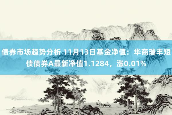 债券市场趋势分析 11月13日基金净值：华商瑞丰短债债券A最新净值1.1284，涨0.01%