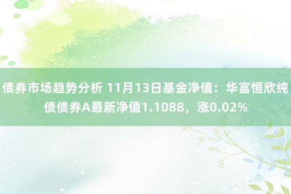 债券市场趋势分析 11月13日基金净值：华富恒欣纯债债券A最新净值1.1088，涨0.02%