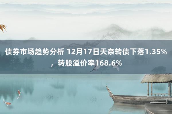 债券市场趋势分析 12月17日天奈转债下落1.35%，转股溢价率168.6%