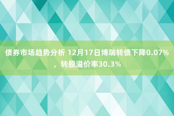 债券市场趋势分析 12月17日博瑞转债下降0.07%，转股溢价率30.3%