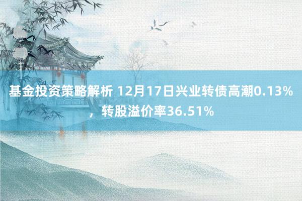 基金投资策略解析 12月17日兴业转债高潮0.13%，转股溢价率36.51%