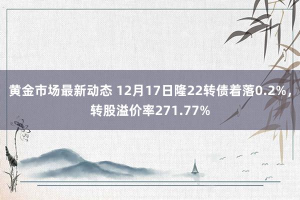 黄金市场最新动态 12月17日隆22转债着落0.2%，转股溢价率271.77%