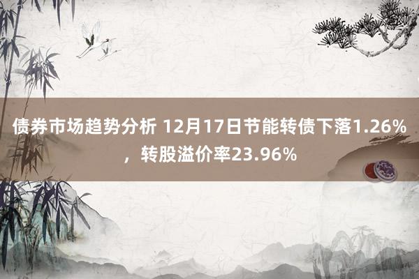 债券市场趋势分析 12月17日节能转债下落1.26%，转股溢价率23.96%