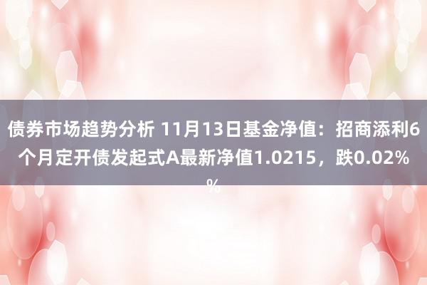 债券市场趋势分析 11月13日基金净值：招商添利6个月定开债发起式A最新净值1.0215，跌0.02%