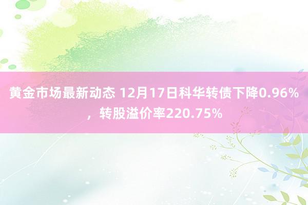 黄金市场最新动态 12月17日科华转债下降0.96%，转股溢价率220.75%