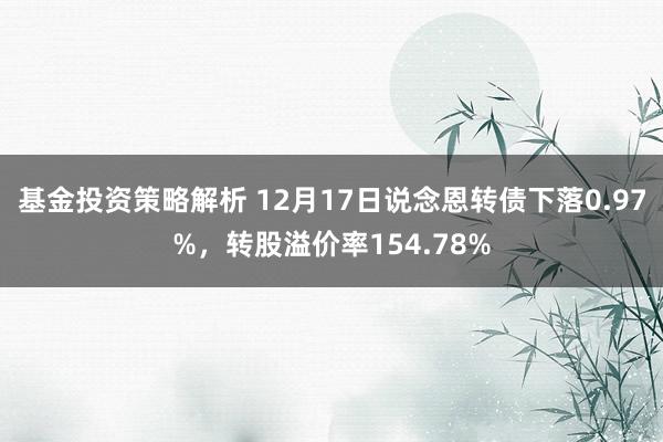 基金投资策略解析 12月17日说念恩转债下落0.97%，转股溢价率154.78%