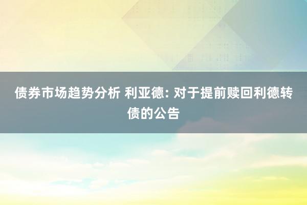 债券市场趋势分析 利亚德: 对于提前赎回利德转债的公告