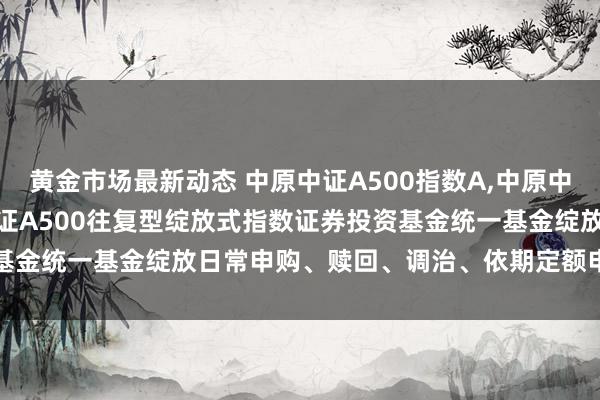 黄金市场最新动态 中原中证A500指数A,中原中证A500指数C: 中原中证A500往复型绽放式指数证券投资基金统一基金绽放日常申购、赎回、调治、依期定额申购业务的公告