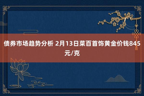 债券市场趋势分析 2月13日菜百首饰黄金价钱845元/克