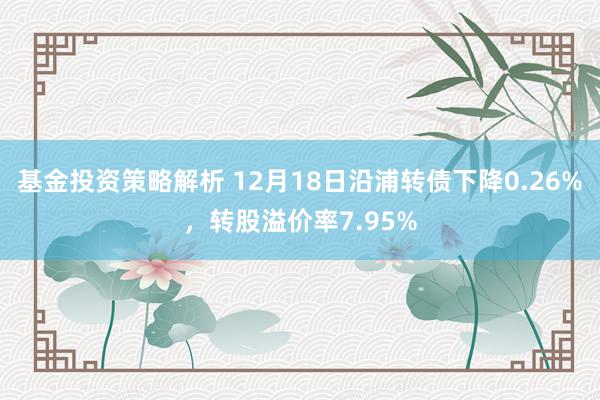 基金投资策略解析 12月18日沿浦转债下降0.26%，转股溢价率7.95%