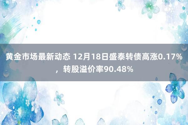 黄金市场最新动态 12月18日盛泰转债高涨0.17%，转股溢价率90.48%