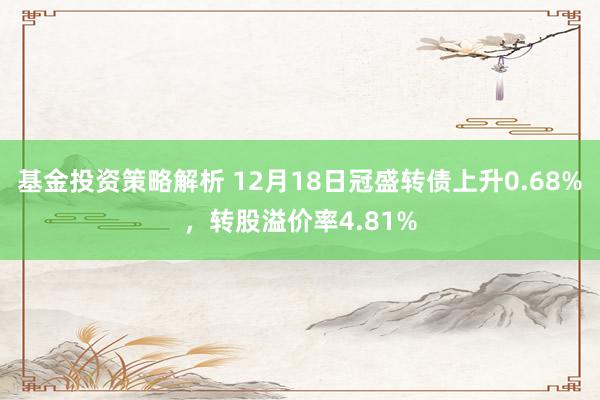 基金投资策略解析 12月18日冠盛转债上升0.68%，转股溢价率4.81%