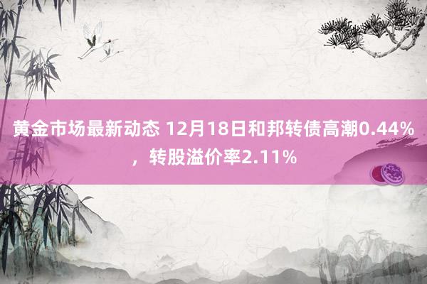 黄金市场最新动态 12月18日和邦转债高潮0.44%，转股溢价率2.11%