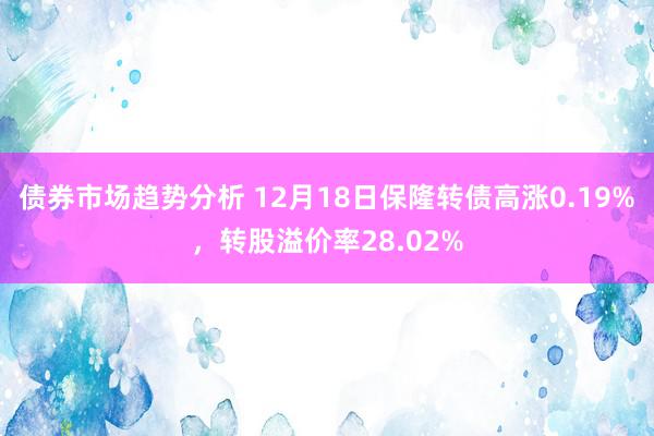 债券市场趋势分析 12月18日保隆转债高涨0.19%，转股溢价率28.02%