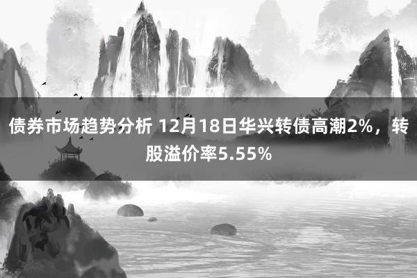 债券市场趋势分析 12月18日华兴转债高潮2%，转股溢价率5.55%