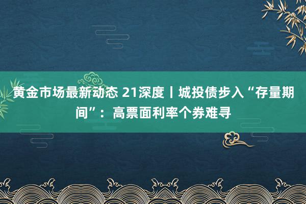 黄金市场最新动态 21深度丨城投债步入“存量期间”：高票面利率个券难寻